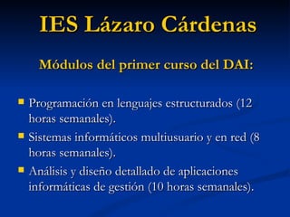 Programación en lenguajes estructurados (12 horas semanales). Sistemas informáticos multiusuario y en red (8 horas semanales). Análisis y diseño detallado de aplicaciones informáticas de gestión (10 horas semanales). IES Lázaro Cárdenas Módulos del primer curso del DAI: 