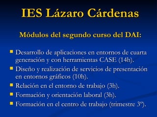 Desarrollo de aplicaciones en entornos de cuarta generación y con herramientas CASE (14h). Diseño y realización de servicios de presentación en entornos gráficos (10h). Relación en el entorno de trabajo (3h). Formación y orientación laboral (3h). Formación en el centro de trabajo (trimestre 3º). IES Lázaro Cárdenas Módulos del segundo curso del DAI: 