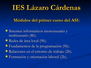 Sistemas informáticos monousuario y multiusuario (8h). Redes de área local (9h). Fundamentos de la programación (9h). Relaciones en el entorno de trabajo (2h). Formación y orientación laboral (2h). IES Lázaro Cárdenas Módulos del primer curso del ASI: 