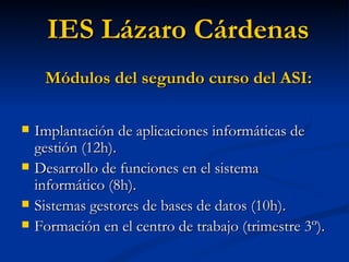 Implantación de aplicaciones informáticas de gestión (12h). Desarrollo de funciones en el sistema informático (8h). Sistemas gestores de bases de datos (10h). Formación en el centro de trabajo (trimestre 3º). IES Lázaro Cárdenas Módulos del segundo curso del ASI: 