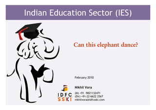 Indian Education Sector (IES)


             Can this elephant dance?




             February 2010


             Nikhil Vora
             (M) +91 –9821132471
             (Dir) +91-22-6622 2567
             nikhilvora@idfcsski.com
 