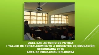 UGEL SAN ANTONIO DE PUTINA
I TALLER DE FORTALECIMIENTO A DOCENTES DE EDUCACIÓN
SECUNDARIA 2016
AREA DE EDUCACIÓN RELIGIOSA