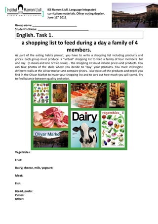 IES Ramon Llull. Language integrated
                         curriculum materials. Olivar outing dossier.
                         June 12th 2012

Group name.____________________________
Student’s Name: ________________________________

 English. Task 1.
   a shopping list to feed during a day a family of 4
                       members.
As part of the eating habits project, you have to write a shopping list including products and
prices. Each group must produce a “virtual” shopping list to feed a family of four members for
one day. (3 meals and one or two snaks) . The shopping list must include prices and products. You
can take photos of the stalls where you decide to “buy” your products. You must investigate
different stalls at the Olivar market and compare prices. Take notes of the products and prices you
find in the Olivar Market to make your shopping list and to sort out how much you will spend. Try
to find balance between quality and price.




Vegetables :

Fruit:

Dairy; cheese, milk, yogourt:

Meat:

Fish:

Bread, pasta :
Pulses:
Other:
 