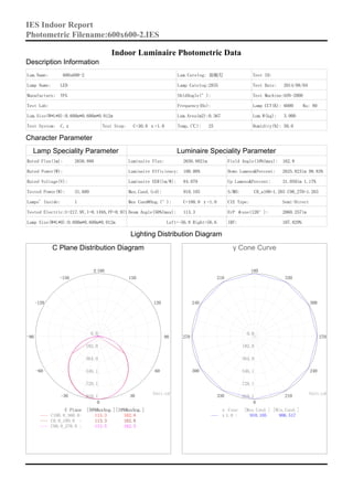 Indoor Luminaire Photometric Data
Description Information
Lum.Name: 600x600-2 Lum.Catelog: 面板灯 Test ID:
Lamp Name: LED Lamp Catelog:2835 Test Date: 2014/08/04
Manufacture: YFG ShldAngle(°): Test Machine:GON-2000
Test Lab: Frequency(Hz): Lamp CCT(K): 6000 Ra: 80
Lum.Size(W*L*H):0.600m*0.600m*0.012m Lum.Area(m2):0.367 Lum.W(kg): 3.000
Test System: C,γ Test Step: C=30.0 γ=1.0 Temp.(℃): 25 Humidity(%): 50.0
Character Parameter
Lamp Speciality Parameter Luminaire Speciality Parameter
Rated Flux(lm): 2656.880
Rated Power(W):
Rated Voltage(V):
Tested Power(W): 31.600
Lamps' Inside: 1
Tested Electric:U=217.9V,I=0.149A,PF=0.971
Lamp Size(W*L*H):0.600m*0.600m*0.012m
Luminaire Flux: 2656.882lm
Luminaire Efficiency: 100.00%
Luminaire EER(lm/W): 84.079
Max.Cand.(cd): 910.105
Max Cand@Ang.(°): C=180.0 γ=1.0
Beam Angle(50%Imax): 113.3
Left=-56.8 Right=56.6
Field Angle(10%Imax): 162.8
Down Lumens&Percent: 2625.823lm 98.83%
Up Lumens&Percent: 31.059lm 1.17%
S/MH: C0_a180=1.265 C90_270=1.263
CIE Type: Semi-Direct
ErP φuse(120°): 2060.257lm
IRF: 107.829%
Lighting Distribution Diagram
C Plane Distribution Diagram
C Plane [50%MaxAng.][10%MaxAng.]
0
±180
-150
-120
-90
-60
-30 30
60
90
120
150
0.0
182.0
364.0
546.1
728.1
910.1
Unit:cd
113.3 162.8C180.0_360.0:
113.3 162.8C0.0_180.0 :
113.5 162.3C90.0_270.0 :
γ Cone Curve
γ Cone [Max.Cand.] [Min.Cand.]
0
180
210
240
270
300
330 210
240
270
300
330
0.0
182.0
364.0
546.1
728.1
910.1
Unit:cd
910.105 906.517γ1.0 :
IES Indoor Report
Photometric Filename:600x600-2.IES
 