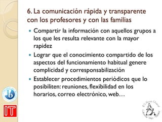 6. La comunicación rápida y transparente
con los profesores y con las familias
 Compartir la información con aquellos grupos a
los que les resulta relevante con la mayor
rapidez
 Lograr que el conocimiento compartido de los
aspectos del funcionamiento habitual genere
complicidad y corresponsabilización
 Establecer procedimientos periódicos que lo
posibiliten: reuniones, flexibilidad en los
horarios, correo electrónico, web…
 