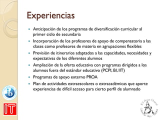 Experiencias
 Anticipación de los programas de diversificación curricular al
primer ciclo de secundaria
 Incorporación de los profesores de apoyo de compensatoria a las
clases como profesores de materia en agrupaciones flexibles
 Previsión de itinerarios adaptados a las capacidades, necesidades y
expectativas de los diferentes alumnos
 Ampliación de la oferta educativa con programas dirigidos a los
alumnos fuera del estándar educativo (PCPI, BI, IIT)
 Programas de apoyo externo PROA
 Plan de actividades extraescolares o extracadémicas que aporte
experiencias de difícil acceso para cierto perfil de alumnado
 