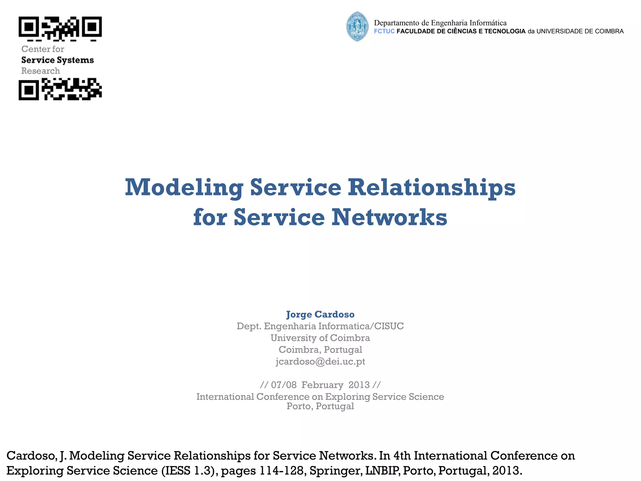 Departamento de Engenharia Informática
                                                                      FCTUC FACULDADE DE CIÊNCIAS E TECNOLOGIA da UNIVERSIDADE DE COIMBRA




                    Modeling Service Relationships
                        for Service Networks


                                                   Jorge Cardoso
                                         Dept. Engenharia Informatica/CISUC
                                                University of Coimbra
                                                  Coimbra, Portugal
                                                 jcardoso@dei.uc.pt

                                               // 07/08 February 2013 //
                                 International Conference on Exploring Service Science
                                                     Porto, Portugal




Cardoso, J. Modeling Service Relationships for Service Networks. In 4th International Conference on
Exploring Service Science (IESS 1.3), pages 114-128, Springer, LNBIP, Porto, Portugal, 2013.
 