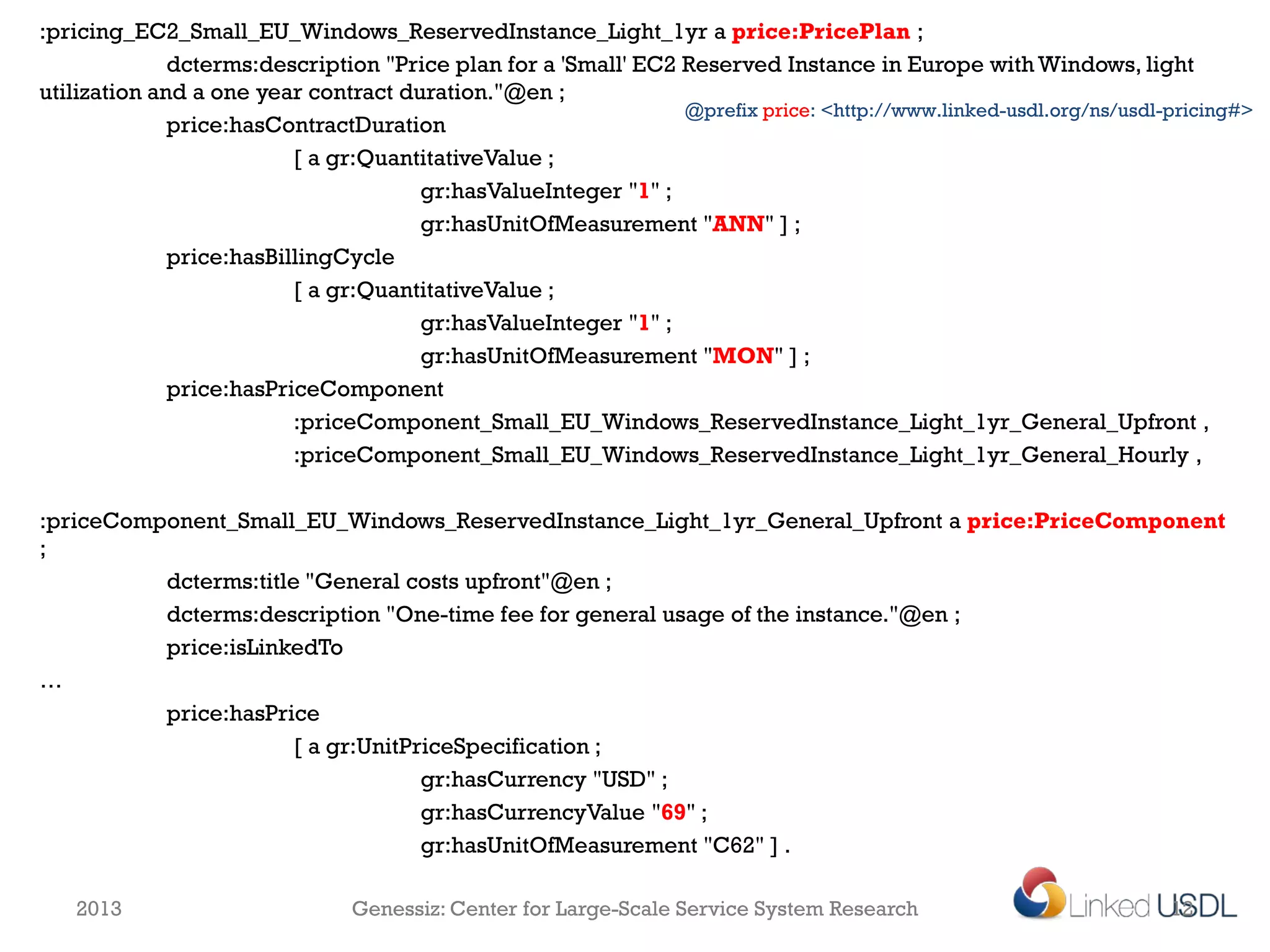 :pricing_EC2_Small_EU_Windows_ReservedInstance_Light_1yr a price:PricePlan ;
              dcterms:description "Price plan for a 'Small' EC2 Reserved Instance in Europe with Windows, light
utilization and a one year contract duration."@en ;
                                                                @prefix price: <http://www.linked-usdl.org/ns/usdl-pricing#>
              price:hasContractDuration
                          [ a gr:QuantitativeValue ;
                                      gr:hasValueInteger "1" ;
                                      gr:hasUnitOfMeasurement "ANN" ] ;
              price:hasBillingCycle
                          [ a gr:QuantitativeValue ;
                                      gr:hasValueInteger "1" ;
                                      gr:hasUnitOfMeasurement "MON" ] ;
              price:hasPriceComponent
                          :priceComponent_Small_EU_Windows_ReservedInstance_Light_1yr_General_Upfront ,
                          :priceComponent_Small_EU_Windows_ReservedInstance_Light_1yr_General_Hourly ,

:priceComponent_Small_EU_Windows_ReservedInstance_Light_1yr_General_Upfront a price:PriceComponent
;
          dcterms:title "General costs upfront"@en ;
          dcterms:description "One-time fee for general usage of the instance."@en ;
          price:isLinkedTo
…
          price:hasPrice
                       [ a gr:UnitPriceSpecification ;
                                    gr:hasCurrency "USD" ;
                                    gr:hasCurrencyValue "69" ;
                                    gr:hasUnitOfMeasurement "C62" ] .

   2013                        Genessiz: Center for Large-Scale Service System Research                            12
 