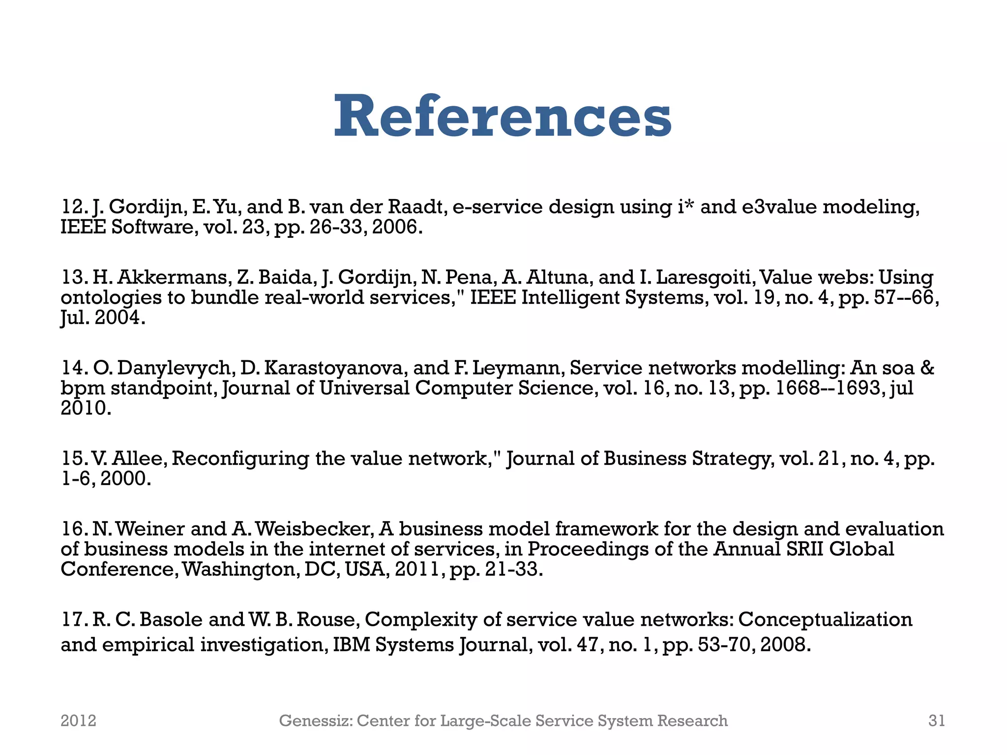 References
12. J. Gordijn, E. Yu, and B. van der Raadt, e-service design using i* and e3value modeling,
IEEE Software, vol. 23, pp. 26-33, 2006.

13. H. Akkermans, Z. Baida, J. Gordijn, N. Pena, A. Altuna, and I. Laresgoiti, Value webs: Using
ontologies to bundle real-world services," IEEE Intelligent Systems, vol. 19, no. 4, pp. 57--66,
Jul. 2004.

14. O. Danylevych, D. Karastoyanova, and F. Leymann, Service networks modelling: An soa &
bpm standpoint, Journal of Universal Computer Science, vol. 16, no. 13, pp. 1668--1693, jul
2010.

15. V. Allee, Reconfiguring the value network," Journal of Business Strategy, vol. 21, no. 4, pp.
1-6, 2000.

16. N. Weiner and A. Weisbecker, A business model framework for the design and evaluation
of business models in the internet of services, in Proceedings of the Annual SRII Global
Conference, Washington, DC, USA, 2011, pp. 21-33.

17. R. C. Basole and W. B. Rouse, Complexity of service value networks: Conceptualization
and empirical investigation, IBM Systems Journal, vol. 47, no. 1, pp. 53-70, 2008.


2012                    Genessiz: Center for Large-Scale Service System Research                31
 