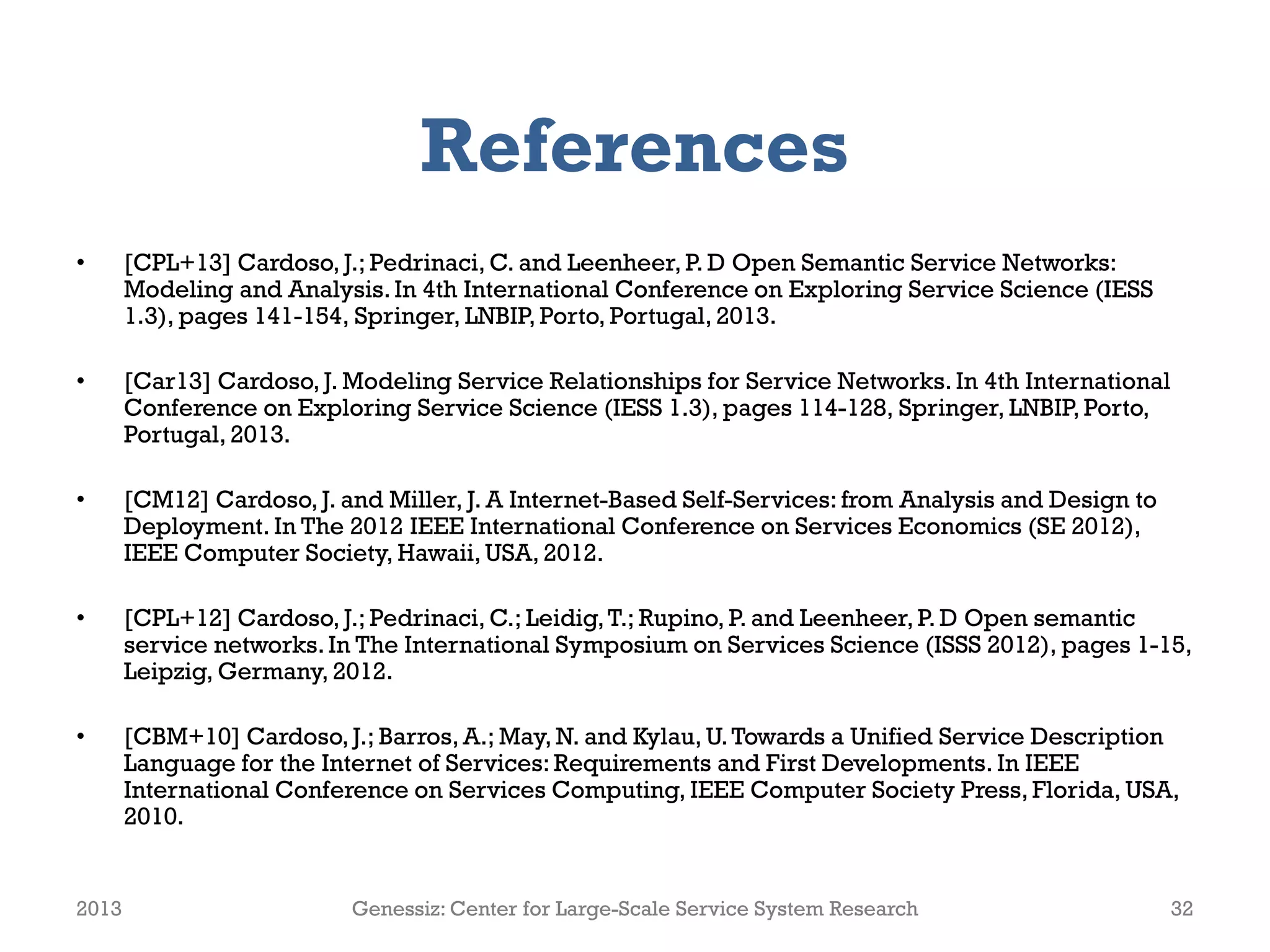 References
•      [CPL+13] Cardoso, J.; Pedrinaci, C. and Leenheer, P. D Open Semantic Service Networks:
       Modeling and Analysis. In 4th International Conference on Exploring Service Science (IESS
       1.3), pages 141-154, Springer, LNBIP, Porto, Portugal, 2013.

•      [Car13] Cardoso, J. Modeling Service Relationships for Service Networks. In 4th International
       Conference on Exploring Service Science (IESS 1.3), pages 114-128, Springer, LNBIP, Porto,
       Portugal, 2013.

•      [CM12] Cardoso, J. and Miller, J. A Internet-Based Self-Services: from Analysis and Design to
       Deployment. In The 2012 IEEE International Conference on Services Economics (SE 2012),
       IEEE Computer Society, Hawaii, USA, 2012.

•      [CPL+12] Cardoso, J.; Pedrinaci, C.; Leidig, T.; Rupino, P. and Leenheer, P. D Open semantic
       service networks. In The International Symposium on Services Science (ISSS 2012), pages 1-15,
       Leipzig, Germany, 2012.

•      [CBM+10] Cardoso, J.; Barros, A.; May, N. and Kylau, U. Towards a Unified Service Description
       Language for the Internet of Services: Requirements and First Developments. In IEEE
       International Conference on Services Computing, IEEE Computer Society Press, Florida, USA,
       2010.


2013                       Genessiz: Center for Large-Scale Service System Research                    32
 