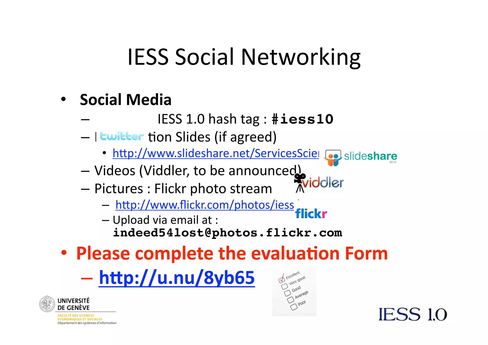 IESS
Social
Networking
•
Social
Media
–
IESS
1.0
hash
tag
:
#iess10
– Presenta@on
Slides
(if
agreed)
• hNp://www.slideshare.net/ServicesScience
– Videos
(Viddler,
to
be
announced)
– Pictures
:
Flickr
photo
stream
–
hNp://www.flickr.com/photos/iess/
– Upload
via
email
at
:
indeed54lost@photos.flickr.com
• Please
complete
the
evalua3on
Form
–
h7p://u.nu/8yb65