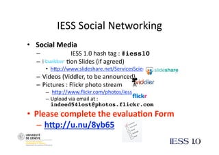 IESS Social Networking 
•   Social Media 
   –            IESS 1.0 hash tag : #iess10
   –  Presenta@on Slides (if agreed) 
      •  hNp://www.slideshare.net/ServicesScience  
   –  Videos (Viddler, to be announced) 
   –  Pictures : Flickr photo stream 
      –   hNp://www.ﬂickr.com/photos/iess/  
      –  Upload via email at : 
         indeed54lost@photos.flickr.com
•  Please complete the evalua3on Form 
   –  h7p://u.nu/8yb65 
 