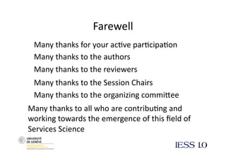 Farewell  
 Many thanks for your ac@ve par@cipa@on 
 Many thanks to the authors 
 Many thanks to the reviewers 
 Many thanks to the Session Chairs 
 Many thanks to the organizing commiNee 
Many thanks to all who are contribu@ng and 
working towards the emergence of this ﬁeld of 
Services Science 
 
