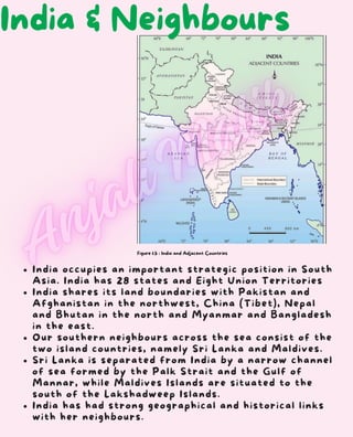 Figure 1.5 : India and Adjacent Countries
India occupies an important strategic position in South
Asia. India has 28 states and Eight Union Territories
India shares its land boundaries with Pakistan and
Afghanistan in the northwest, China (Tibet), Nepal
and Bhutan in the north and Myanmar and Bangladesh
in the east.
Our southern neighbours across the sea consist of the
two island countries, namely Sri Lanka and Maldives.
Sri Lanka is separated from India by a narrow channel
of sea formed by the Palk Strait and the Gulf of
Mannar, while Maldives Islands are situated to the
south of the Lakshadweep Islands.
India has had strong geographical and historical links
with her neighbours.
India & Neighbours
 