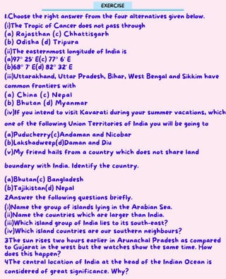 1.Choose the right answer from the four alternatives given below.
(i)The Tropic of Cancer does not pass through
(a) Rajasthan (c) Chhattisgarh
(b) Odisha (d) Tripura
(ii)The easternmost longitude of India is
(a)97° 25' E(c) 77° 6' E
(b)68° 7' E(d) 82° 32' E
(iii)Uttarakhand, Uttar Pradesh, Bihar, West Bengal and Sikkim have
common frontiers with
(a) China (c) Nepal
(b) Bhutan (d) Myanmar
(iv)If you intend to visit Kavarati during your summer vacations, which
one of the following Union Territories of India you will be going to
(a)Puducherry(c)Andaman and Nicobar
(b)Lakshadweep(d)Daman and Diu
(v)My friend hails from a country which does not share land
boundary with India. Identify the country.
(a)Bhutan(c) Bangladesh
(b)Tajikistan(d) Nepal
2Answer the following questions briefly.
(i)Name the group of islands lying in the Arabian Sea.
(ii)Name the countries which are larger than India.
(iii)Which island group of India lies to its south-east?
(iv)Which island countries are our southern neighbours?
3The sun rises two hours earlier in Arunachal Pradesh as compared
to Gujarat in the west but the watches show the same time. How
does this happen?
4The central location of India at the head of the Indian Ocean is
considered of great significance. Why?
EXERCISE
 