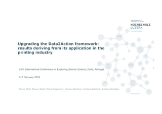 Upgrading the Data2Action framework:
results deriving from its application in the
printing industry
Oliver Stoll, Shaun West, Mario Rapaccini, Cosimo Barbieri, Andrea Bonfanti, Andrea Gombac
10th International Conference on Exploring Service Science, Porto, Portugal
5-7 February 2020
 