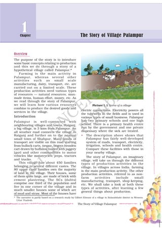 The Story of Village Palampur 1
Overview
The purpose of the story is to introduce
some basic concepts relating to production
and this we do through a story of a
hypothetical village called Palampur.*
Farming is the main activity in
Palampur, whereas several other
activities such as small scale
manufacturing, dairy, transport, etc. are
carried out on a limited scale. These
production activities need various types
of resources — natural resources, man-
made items, human effort, money, etc. As
we read through the story of Palampur,
we will learn how various resources
combine to produce the desired goods and
services in the village.
Introduction
Palampur is well-connected with
neighbouring villages and towns. Raiganj,
a big village, is 3 kms from Palampur. An
all weather road connects the village to
Raiganj and further on to the nearest
small town of Shahpur. Many kinds of
transport are visible on this road starting
from bullock carts, tongas, bogeys (wooden
cart drawn by buffalos) loaded with jaggery
(gur) and other commodities to motor
vehicles like motorcycles, jeeps, tractors
and trucks.
This village has about 450 families
belonging to several different castes. The
80 upper caste families own the majority
of land in the village. Their houses, some
of them quite large, are made of brick with
cement plastering. The SCs (dalits)
comprise one third of the population and
live in one corner of the village and in
much smaller houses some of which are
of mud and straw. Most of the houses have
electric connections. Electricity powers all
the tubewells in the fields and is used in
various types of small business. Palampur
has two primary schools and one high
school. There is a primary health centre
run by the government and one private
dispensary where the sick are treated.
• The description above shows that
Palampur has fairly well-developed
system of roads, transport, electricity,
irrigation, schools and health centre.
Compare these facilities with those in
your nearby village.
The story of Palampur, an imaginary
village, will take us through the different
types of production activities in the
village. In villages across India, farming
is the main production activity. The other
production activities, referred to as non-
farm activities include small
manufacturing, transport, shop-keeping,
etc. We shall take a look at both these
types of activities, after learning a few
general things about production.
The Story of Village PalampurThe Story of Village Palampur
1Chapter
1
Picture 1.1 Scene of a village
* The narrative is partly based on a research study by Gilbert Etienne of a village in Bulandshahr district in Western
Uttar Pradesh.
©NCERT
not to
be
republished
 