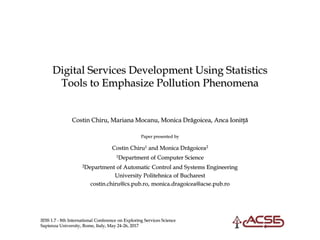 IESS 1.7 - 8th International Conference on Exploring Services Science
Sapienza University, Rome, Italy, May 24-26, 2017
Digital Services Development Using Statistics
Tools to Emphasize Pollution Phenomena
Costin Chiru, Mariana Mocanu, Monica Drăgoicea, Anca Ionitţă
Paper presented by
Costin Chiru1 and Monica Drăgoicea2
1Department of Computer Science
2Department of Automatic Control and Systems Engineering
University Politehnica of Bucharest
costin.chiru@cs.pub.ro, monica.dragoicea@acse.pub.ro
 