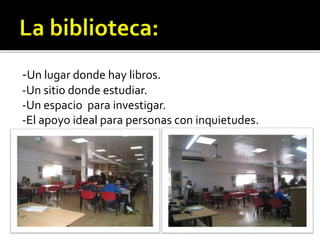 -Un lugar donde hay libros.
-Un sitio donde estudiar.
-Un espacio para investigar.
-El apoyo ideal para personas con inquietudes.
 