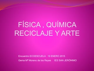 FÍSICA , QUÍMICA
RECICLAJE Y ARTE
Encuentro ECOESCUELA 19 ENERO 2015
Gema Mª Moreno de los Reyes IES SAN JERÓNIMO
 