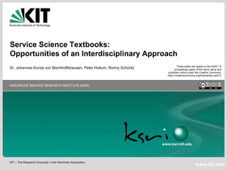 KIT – The Research University in the Helmholtz Association
KARLSRUHE SERVICE RESEARCH INSTITUTE (KSRI)
www.kit.edu
www.ksri.kit.edu
Service Science Textbooks:
Opportunities of an Interdisciplinary Approach
Dr. Johannes Kunze von Bischhoffshausen, Peter Hottum, Ronny Schüritz These slides are based on the IESS 1.6
proceedings paper of the same name and
published online under the Creative Commons:
https://creativecommons.org/licenses/by-sa/4.0/
 
