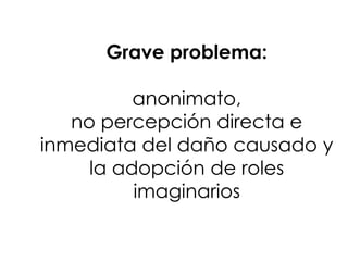 Grave problema:

          anonimato,
   no percepción directa e
inmediata del daño causado y
     la adopción de roles
          imaginarios
 