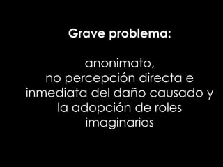 Grave problema:

          anonimato,
   no percepción directa e
inmediata del daño causado y
     la adopción de roles
          imaginarios
 
