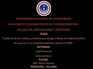 UNIVERSIDAD NACIONAL DE CHIMBORAZO FACULTAD DE CIENCIAS POLITICAS Y ADMINISTRATIVAS ESCUELA DE CONTABILIDAD Y AUDITORIA TEMA “Incidencia de los créditos prendarios que otorga el Monte de Piedad del IESS a los usuarios en la ciudad de Riobamba, durante el 2009”. AUTORAS: Isabel Contento Katty Gavilanes TUTOR: MsC. Marco Velasco  Riobamba - Ecuador 