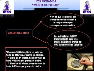 A fin de que los clientes del Monte de Piedad accedan a un mayor monto por concepto de este crédito-VALOR DEL OROLas autoridades del IESS incrementarán cada tres meses el valor del gramo del oro, actualmente se ubica en:*El oro de 18 kilates, tiene un valor de hasta 10 dólares por gramo sin piedras.    * El oro de 14 kilates, tiene un valor de hasta 7 dólares por gramo sin piedra.    * El oro de 10 kilates, tiene un valor de hasta 5 dólares por gramo sin piedra.