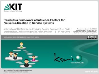 KIT – University of the State of Baden-Württemberg and
National Laboratory of the Helmholtz Association
KARLSRUHE SERVICE RESEARCH INSTITUTE (KSRI)
www.kit.edu
www.ksri.kit.edu
Towards a Framework of Influence Factors for
Value Co-Creation in Service Systems
International Conference on Exploring Service Science 1.5. in Porto
Peter Hottum, Axel Kieninger and Peter Brinkhoff | 5th Feb 2015
These slides are based on the IESS 1.5
proceedings paper of the same name and
published online under the Creative Commons:
http://creativecommons.org/licenses/by-sa/3.0/
 