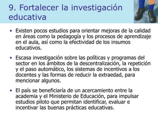 9. Fortalecer la investigación
educativa
• Existen pocos estudios para orientar mejoras de la calidad
en áreas como la pedagogía y los procesos de aprendizaje
en el aula, así como la efectividad de los insumos
educativos.
• Escasa investigación sobre las políticas y programas del
sector en los ámbitos de la descentralización, la repetición
y el paso automático, los sistemas de incentivos a los
docentes y las formas de reducir la extraedad, para
mencionar algunos.
• El país se beneficiaría de un acercamiento entre la
academia y el Ministerio de Educación, para impulsar
estudios piloto que permitan identificar, evaluar e
incentivar las buenas prácticas educativas.
 
