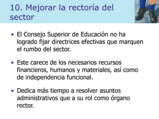 10. Mejorar la rectoría del
sector
• El Consejo Superior de Educación no ha
logrado fijar directrices efectivas que marquen
el rumbo del sector.
• Este carece de los necesarios recursos
financieros, humanos y materiales, así como
de independencia funcional.
• Dedica más tiempo a resolver asuntos
administrativos que a su rol como órgano
rector.
 