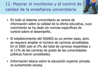 12. Mejorar el monitoreo y el control de
calidad de la enseñanza universitaria
• En todo el sistema universitario se carece de
información sobre la calidad de la oferta educativa, cuyo
crecimiento se ha dado sin normas específicas de
control sobre el desempeño.
• El establecimiento del SINAES es un primer paso, pero
se requiere ampliar el número de carreras acreditadas.
En el 2005 solo el 2% del total de carreras impartidas y
el 11% de las carreras de grado de las universidades
públicas fueron acreditadas.
• Información básica sobre la educación superior privada
es sumamente escasa.
 
