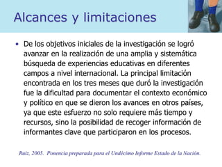 Alcances y limitaciones
• De los objetivos iniciales de la investigación se logró
avanzar en la realización de una amplia y sistemática
búsqueda de experiencias educativas en diferentes
campos a nivel internacional. La principal limitación
encontrada en los tres meses que duró la investigación
fue la dificultad para documentar el contexto económico
y político en que se dieron los avances en otros países,
ya que este esfuerzo no solo requiere más tiempo y
recursos, sino la posibilidad de recoger información de
informantes clave que participaron en los procesos.
Ruiz, 2005. Ponencia preparada para el Undécimo Informe Estado de la Nación.
 