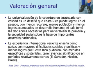 Valoración general
• La universalización de la cobertura en secundaria con
calidad es un desafió que Costa Rica puede lograr. En el
pasado, con menos recursos, menos población y menos
logros acumulados en desarrollo humano, el país tomó
las decisiones necesarias para universalizar la primaria y
la seguridad social sobre la base de importantes
acuerdos nacionales.
• La experiencia internacional reciente enseña cómo
países con mayores dificultades sociales y políticas y
menos logros que Costa Rica pudieron, con medidas
específicas y sostenidas, tener avances significativos en
períodos relativamente cortos (El Salvador, México,
Brasil).
Ruiz, 2005. Ponencia preparada para el Undécimo Informe Estado de la Nación.
 