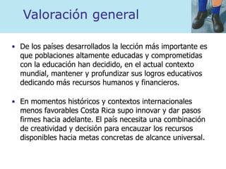 Valoración general
• De los países desarrollados la lección más importante es
que poblaciones altamente educadas y comprometidas
con la educación han decidido, en el actual contexto
mundial, mantener y profundizar sus logros educativos
dedicando más recursos humanos y financieros.
• En momentos históricos y contextos internacionales
menos favorables Costa Rica supo innovar y dar pasos
firmes hacia adelante. El país necesita una combinación
de creatividad y decisión para encauzar los recursos
disponibles hacia metas concretas de alcance universal.
 