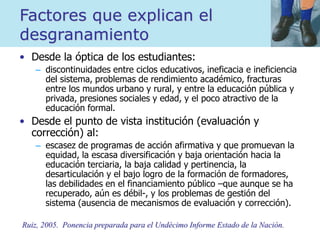 Factores que explican el
desgranamiento
• Desde la óptica de los estudiantes:
– discontinuidades entre ciclos educativos, ineficacia e ineficiencia
del sistema, problemas de rendimiento académico, fracturas
entre los mundos urbano y rural, y entre la educación pública y
privada, presiones sociales y edad, y el poco atractivo de la
educación formal.
• Desde el punto de vista institución (evaluación y
corrección) al:
– escasez de programas de acción afirmativa y que promuevan la
equidad, la escasa diversificación y baja orientación hacia la
educación terciaria, la baja calidad y pertinencia, la
desarticulación y el bajo logro de la formación de formadores,
las debilidades en el financiamiento público –que aunque se ha
recuperado, aún es débil-, y los problemas de gestión del
sistema (ausencia de mecanismos de evaluación y corrección).
Ruiz, 2005. Ponencia preparada para el Undécimo Informe Estado de la Nación.
 
