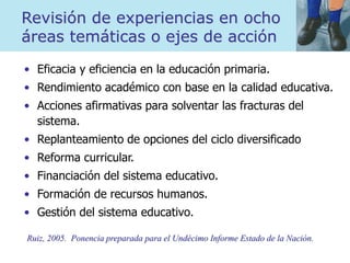 Revisión de experiencias en ocho
áreas temáticas o ejes de acción
• Eficacia y eficiencia en la educación primaria.
• Rendimiento académico con base en la calidad educativa.
• Acciones afirmativas para solventar las fracturas del
sistema.
• Replanteamiento de opciones del ciclo diversificado
• Reforma curricular.
• Financiación del sistema educativo.
• Formación de recursos humanos.
• Gestión del sistema educativo.
Ruiz, 2005. Ponencia preparada para el Undécimo Informe Estado de la Nación.
 