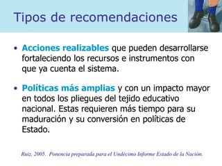 Tipos de recomendaciones
• Acciones realizables que pueden desarrollarse
fortaleciendo los recursos e instrumentos con
que ya cuenta el sistema.
• Políticas más amplias y con un impacto mayor
en todos los pliegues del tejido educativo
nacional. Estas requieren más tiempo para su
maduración y su conversión en políticas de
Estado.
Ruiz, 2005. Ponencia preparada para el Undécimo Informe Estado de la Nación.
 