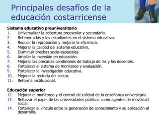 Principales desafíos de la
educación costarricense
Sistema educativo preuniversitario
1. Universalizar la cobertura preescolar y secundaria.
2. Retener a las y los estudiantes en el sistema educativo.
3. Reducir la reprobación y mejorar la eficiencia.
4. Mejorar la calidad del sistema educativo.
5. Disminuir brechas socio-espaciales.
6. Ampliar la inversión en educación.
7. Mejorar las precarias condiciones de trabajo de las y los docentes.
8. Fortalecer el sistema de monitoreo y evaluación.
9. Fortalecer la investigación educativa.
10. Mejorar la rectoría del sector.
11. Reforma institucional.
Educación superior
12. Mejorar el monitoreo y el control de calidad de la enseñanza universitaria.
13. Reforzar el papel de las universidades públicas como agentes de movilidad
social.
14. Fortalecer el vínculo entre la generación de conocimiento y su aplicación al
desarrollo.
 