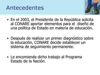 Antecedentes
• En el 2003, el Presidente de la República solicita
al CONARE aportar elementos para el diseño de
una política de Estado en materia de educación.
• Después de realizar un primer diagnóstico sobre
la educación, CONARE decide establecer un
sistema de seguimiento permanente.
• Le encomienda dicho trabajo al Programa
Estado de la Nación.
 