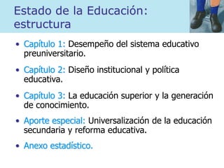 Estado de la Educación:
estructura
• Capítulo 1: Desempeño del sistema educativo
preuniversitario.
• Capítulo 2: Diseño institucional y política
educativa.
• Capítulo 3: La educación superior y la generación
de conocimiento.
• Aporte especial: Universalización de la educación
secundaria y reforma educativa.
• Anexo estadístico.
 