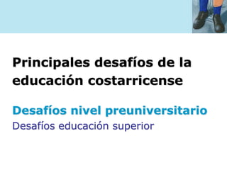 Principales desafíos de la
educación costarricense
Desafíos nivel preuniversitario
Desafíos educación superior
 