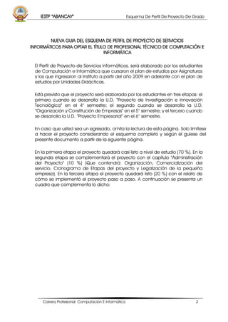 IESTP “ABANCAY” Esquema De Perfil De Proyecto De Grado
Carrera Profesional: Computación E Informática 2
NUEVA GUIA DEL ESQUEMA DE PERFIL DE PROYECTO DE SERVICIOS
INFORMÁTICOS PARA OPTAR EL TÍTULO DE PROFESIONAL TÉCNICO DE COMPUTACIÓN E
INFORMÁTICA
El Perfil de Proyecto de Servicios Informáticos, será elaborado por los estudiantes
de Computación e Informática que cursaron el plan de estudios por Asignaturas
y los que ingresaron al Instituto a partir del año 2009 en adelante con el plan de
estudios por Unidades Didácticas.
Está previsto que el proyecto será elaborado por los estudiantes en tres etapas: el
primero cuando se desarrolla la U.D. “Proyecto de Investigación e Innovación
Tecnológica” en el 4° semestre; el segundo cuando se desarrolla la U.D.
“Organización y Constitución de Empresas” en el 5° semestre; y el tercero cuando
se desarrolla la U.D. “Proyecto Empresarial” en el 6° semestre.
En caso que usted sea un egresado, omita la lectura de esta página. Solo limítese
a hacer el proyecto considerando el esquema completo y según él guíese del
presente documento a partir de la siguiente página.
En la primera etapa el proyecto quedará casi listo a nivel de estudio (70 %). En la
segunda etapa se complementará el proyecto con el capítulo “Administración
del Proyecto” (10 %) (Que contendrá: Organización, Comercialización del
servicio, Cronograma de Etapas del proyecto y Legalización de la pequeña
empresa). En la tercera etapa el proyecto quedará listo (20 %) con el relato de
cómo se implementó el proyecto paso a paso. A continuación se presenta un
cuadro que complementa lo dicho:
 