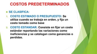 COSTOS PREDETERMINADOS
 SE CLASIFICA:
1. COSTO ESTIMADO O PRESUPUESTO: Se
utiliza cuando se trabaja en orden, y fija un
costo tomado como base
2. COSTO ESTANDAR: Consiste en fijar un costo
estándar reportando las variaciones como
ineficiencias y se catalogan como ganancias o
perdidas.
 
