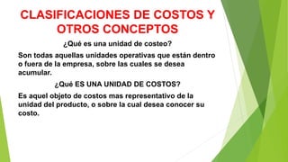 CLASIFICACIONES DE COSTOS Y
OTROS CONCEPTOS
¿Qué es una unidad de costeo?
Son todas aquellas unidades operativas que están dentro
o fuera de la empresa, sobre las cuales se desea
acumular.
¿Qué ES UNA UNIDAD DE COSTOS?
Es aquel objeto de costos mas representativo de la
unidad del producto, o sobre la cual desea conocer su
costo.
 