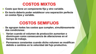 COSTOS MIXTOS
 Costo que tiene un componente fijo y otro variable.
 En teoría debería poder establecer una separación perfecta
en costos fijos y variable.
COSTOS SEMIFIJOS
 Se agrupan todos los costos que cumplen, simultáneamente
dos condiciones:
1. Varían cuando el volumen de producción aumentan o
disminuyen como consecuencia de alteraciones en el
tiempo de trabajo.
2. Permanece constantes cuando dicho volumen se modifican
debido a cambios en la velocidad del fujo productivo.
 
