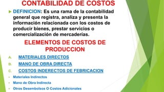 CONTABILIDAD DE COSTOS
 DEFINICION: Es una rama de la contabilidad
general que registra, analiza y presenta la
información relacionada con los costos de
producir bienes, prestar servicios o
comercialización de mercaderías.
ELEMENTOS DE COSTOS DE
PRODUCCION
A. MATERIALES DIRECTOS
B. MANO DE OBRA DIRECTA
C. COSTOS INDERECTOS DE FEBRICACION
 Materiales Indirectos
 Mano de Obra Indirecta
 Otros Desembolsos O Costos Adicionales
 