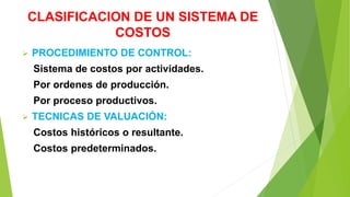 CLASIFICACION DE UN SISTEMA DE
COSTOS
 PROCEDIMIENTO DE CONTROL:
Sistema de costos por actividades.
Por ordenes de producción.
Por proceso productivos.
 TECNICAS DE VALUACIÓN:
Costos históricos o resultante.
Costos predeterminados.
 