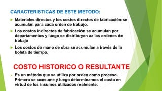 CARACTERISTICAS DE ESTE METODO:
 Materiales directos y los costos directos de fabricación se
acumulan para cada orden de trabajo.
 Los costos indirectos de fabricación se acumulan por
departamentos y luego se distribuyen aa las ordenes de
trabajo
 Los costos de mano de obra se acumulan a través de la
boleta de tiempo.
COSTO HISTORICO O RESULTANTE
 Es un método que se utiliza por orden como proceso.
Primero se consume y luego determinamos el costo en
virtud de los insumos utilizados realmente.
 